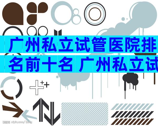广州私立试管医院排名前十名 广州私立试管医院二代多少钱